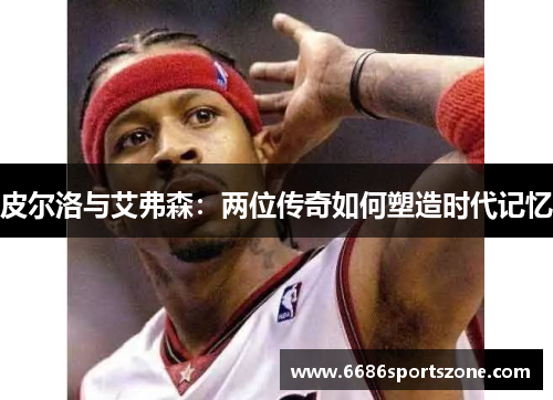 皮尔洛与艾弗森：两位传奇如何塑造时代记忆