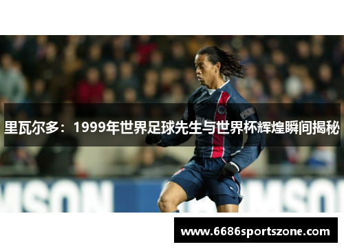 里瓦尔多：1999年世界足球先生与世界杯辉煌瞬间揭秘
