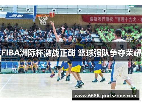 FIBA洲际杯激战正酣 篮球强队争夺荣耀