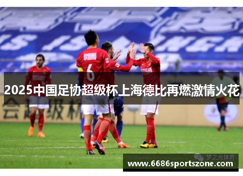 2025中国足协超级杯上海德比再燃激情火花