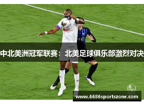 中北美洲冠军联赛：北美足球俱乐部激烈对决
