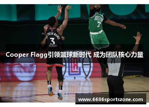 Cooper Flagg引领篮球新时代 成为团队核心力量