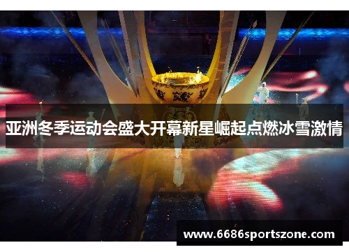 亚洲冬季运动会盛大开幕新星崛起点燃冰雪激情