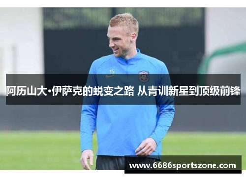 阿历山大·伊萨克的蜕变之路 从青训新星到顶级前锋