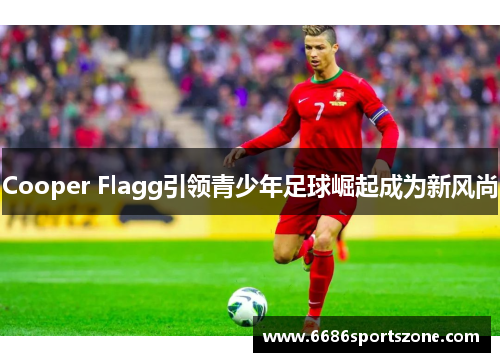 Cooper Flagg引领青少年足球崛起成为新风尚