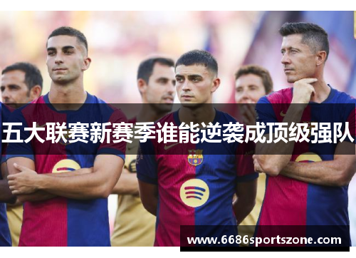 五大联赛新赛季谁能逆袭成顶级强队
