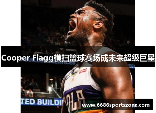 Cooper Flagg横扫篮球赛场成未来超级巨星