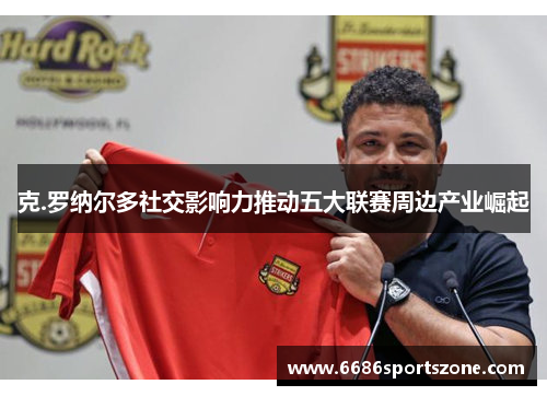 克.罗纳尔多社交影响力推动五大联赛周边产业崛起