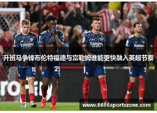 升班马争锋布伦特福德与富勒姆谁能更快融入英超节奏