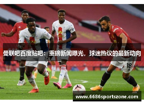 曼联吧百度贴吧：重磅新闻曝光，球迷热议的最新动向