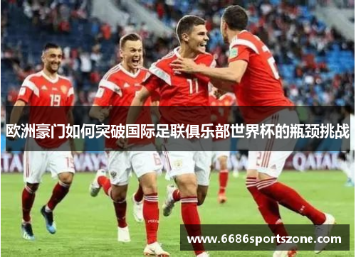 欧洲豪门如何突破国际足联俱乐部世界杯的瓶颈挑战