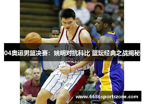 04奥运男篮决赛：姚明对抗科比 篮坛经典之战揭秘